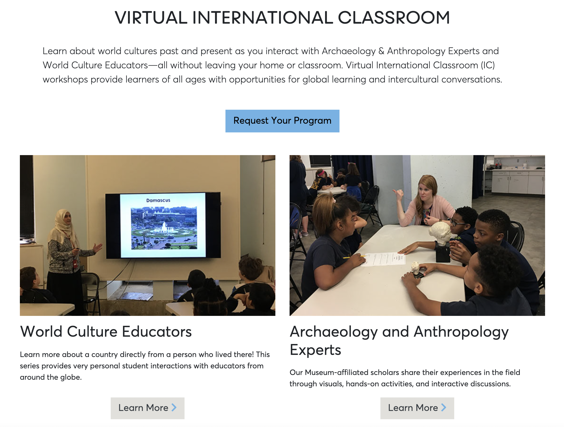 Learn about world cultures past and present as you interact with Archaeology & Anthropology Experts and World Culture Educators—all without leaving your home or classroom! Virtual International Classroom (IC) workshops provide learners of all ages with opportunities for global learning and intercultural conversations. World culture educators: Learn more about a country directly from someone who lived there! This series provides very personal student interactions with... (listed in description)
